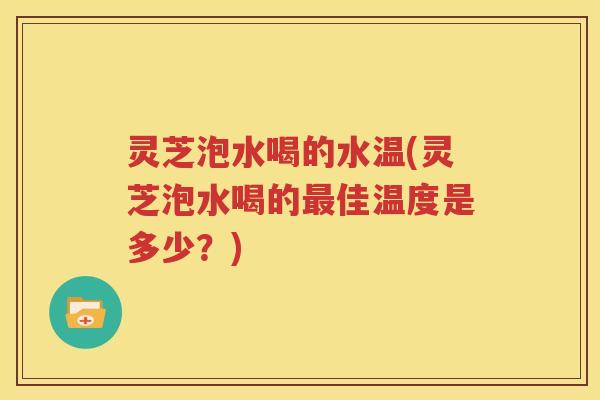 灵芝泡水喝的水温(灵芝泡水喝的佳温度是多少？)