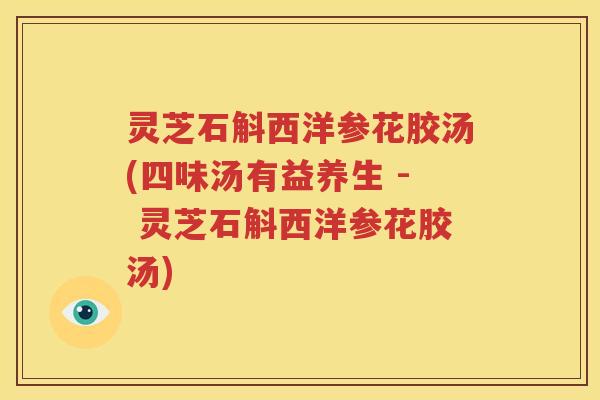 灵芝石斛西洋参花胶汤(四味汤有益养生 - 灵芝石斛西洋参花胶汤)