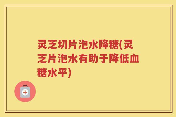 灵芝切片泡水降糖(灵芝片泡水有助于降低水平)