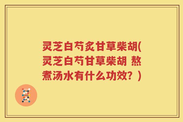 灵芝白芍炙甘草柴胡(灵芝白芍甘草柴胡 熬煮汤水有什么功效？)