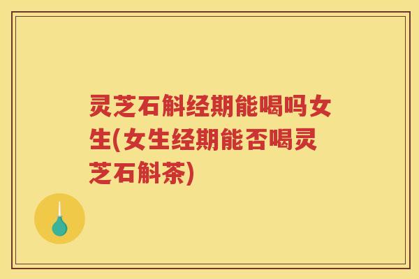 灵芝石斛经期能喝吗女生(女生经期能否喝灵芝石斛茶)
