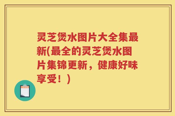 灵芝煲水图片大全集新(全的灵芝煲水图片集锦更新，健康好味享受！)