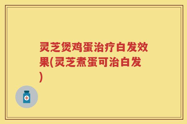 灵芝煲鸡蛋白发效果(灵芝煮蛋可白发)