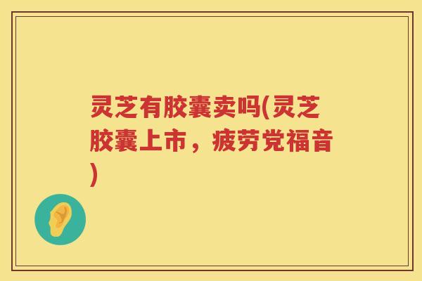 灵芝有胶囊卖吗(灵芝胶囊上市，疲劳党福音)