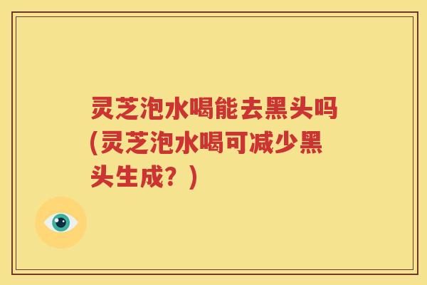 灵芝泡水喝能去黑头吗(灵芝泡水喝可减少黑头生成？)