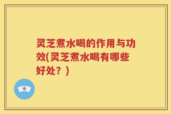 灵芝煮水喝的作用与功效(灵芝煮水喝有哪些好处？)