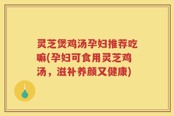 灵芝煲鸡汤孕妇推荐吃嘛(孕妇可食用灵芝鸡汤，滋补养颜又健康)