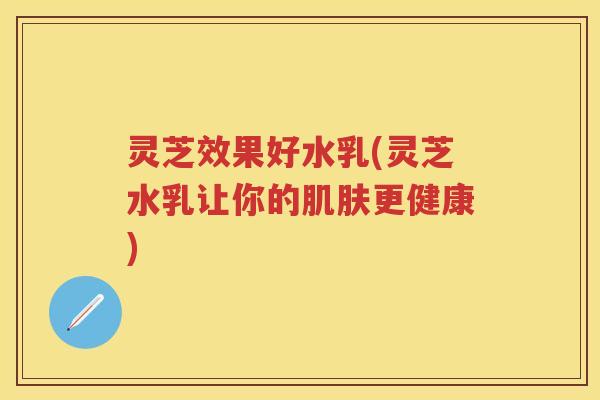 灵芝效果好水乳(灵芝水乳让你的肌肤更健康)