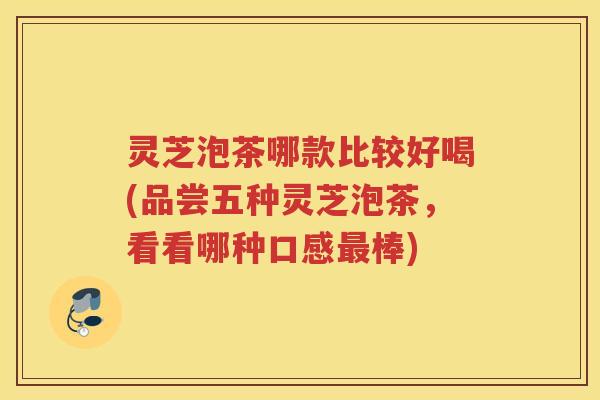 灵芝泡茶哪款比较好喝(品尝五种灵芝泡茶，看看哪种口感最棒)
