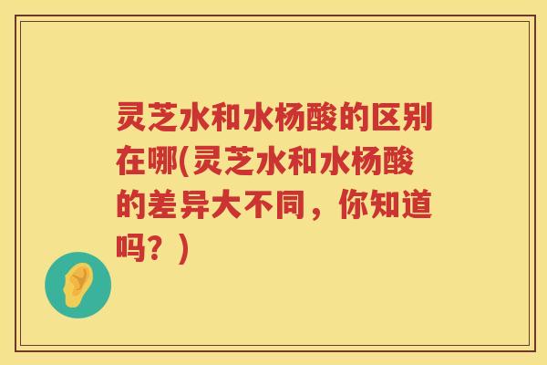 灵芝水和水杨酸的区别在哪(灵芝水和水杨酸的差异大不同，你知道吗？)