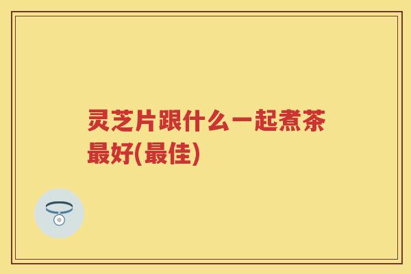灵芝片跟什么一起煮茶好(佳)