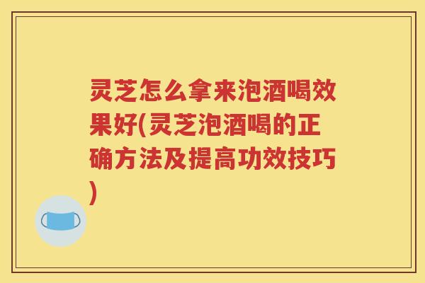 灵芝怎么拿来泡酒喝效果好(灵芝泡酒喝的正确方法及提高功效技巧)