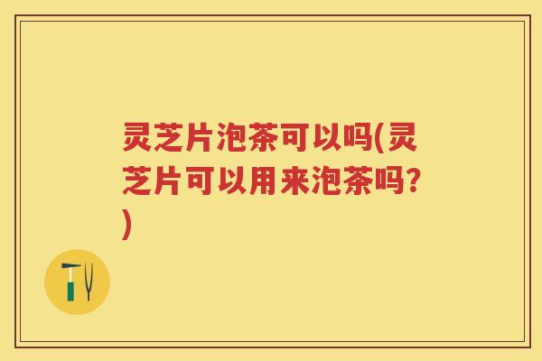 灵芝片泡茶可以吗(灵芝片可以用来泡茶吗？)