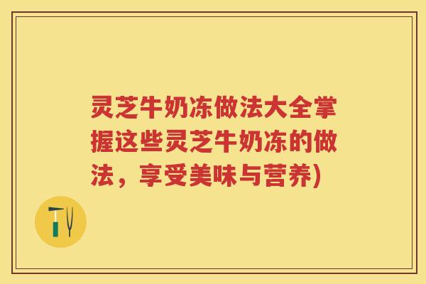 灵芝牛奶冻做法大全掌握这些灵芝牛奶冻的做法，享受美味与营养)