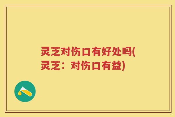 灵芝对伤口有好处吗(灵芝：对伤口有益)