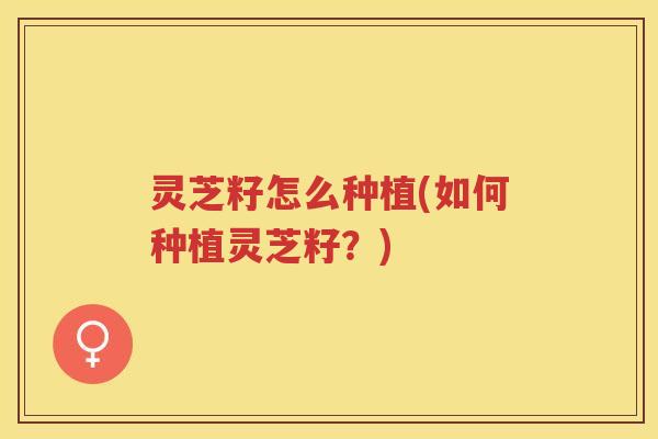灵芝籽怎么种植(如何种植灵芝籽？)