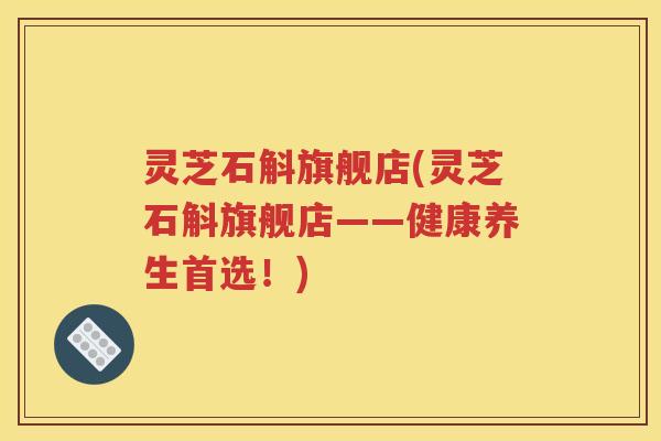 灵芝石斛旗舰店(灵芝石斛旗舰店——健康养生首选！)