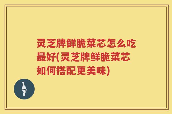 灵芝牌鲜脆菜芯怎么吃好(灵芝牌鲜脆菜芯如何搭配更美味)