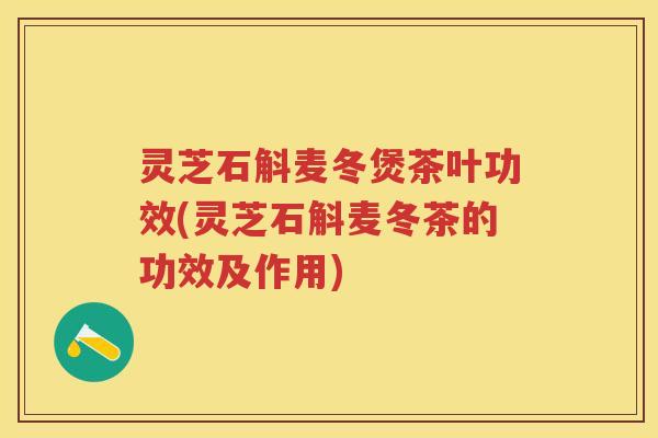 灵芝石斛麦冬煲茶叶功效(灵芝石斛麦冬茶的功效及作用)
