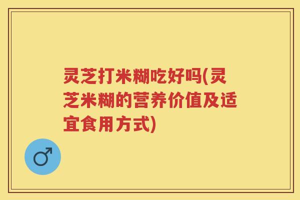 灵芝打米糊吃好吗(灵芝米糊的营养价值及适宜食用方式) 灵芝打米糊吃好吗(灵芝米糊的营养价值及适宜食用方式)