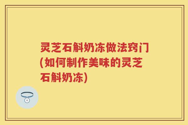 灵芝石斛奶冻做法窍门(如何制作美味的灵芝石斛奶冻) 灵芝石斛奶冻做法窍门(如何制作美味的灵芝石斛奶冻)