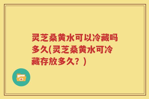 灵芝桑黄水可以冷藏吗多久(灵芝桑黄水可冷藏存放多久?) 灵芝桑黄水可以冷藏吗多久(灵芝桑黄水可冷藏存放多久?)