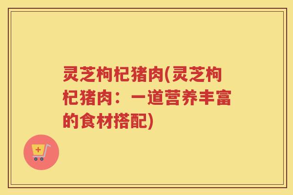 灵芝枸杞猪肉(灵芝枸杞猪肉:一道营养丰富的食材搭配) 灵芝枸杞猪肉(灵芝枸杞猪肉:一道营养丰富的食材搭配)