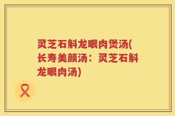 灵芝石斛龙眼肉煲汤(长寿美颜汤:灵芝石斛龙眼肉汤) 灵芝石斛龙眼肉煲汤(长寿美颜汤:灵芝石斛龙眼肉汤)