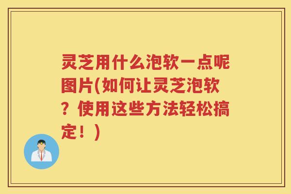 灵芝用什么泡软一点呢图片(如何让灵芝泡软？使用这些方法轻松搞定！)