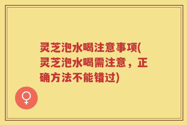 灵芝泡水喝注意事项(灵芝泡水喝需注意，正确方法不能错过)