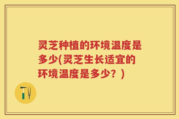 灵芝种植的环境温度是多少(灵芝生长适宜的环境温度是多少?) 灵芝种植的环境温度是多少(灵芝生长适宜的环境温度是多少?)