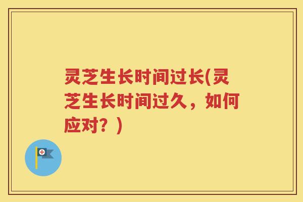 灵芝生长时间过长(灵芝生长时间过久，如何应对？)