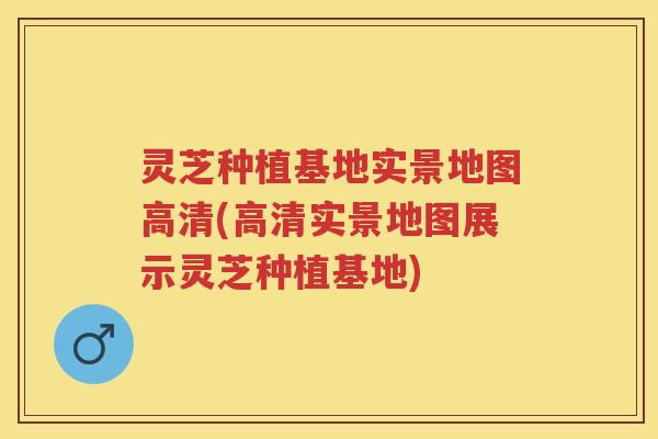 灵芝种植基地实景地图高清(高清实景地图展示灵芝种植基地)
