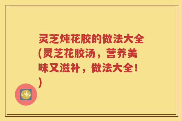 灵芝炖花胶的做法大全(灵芝花胶汤，营养美味又滋补，做法大全！)