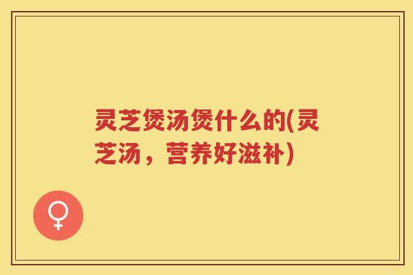 灵芝煲汤煲什么的(灵芝汤，营养好滋补)