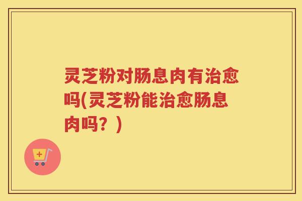 灵芝粉对肠息肉有愈吗(灵芝粉能愈肠息肉吗？)