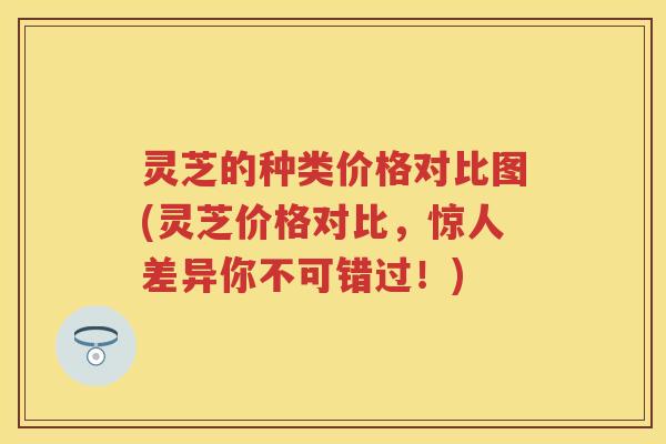 灵芝的种类价格对比图(灵芝价格对比，惊人差异你不可错过！)