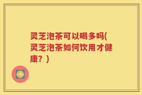 灵芝泡茶可以喝多吗(灵芝泡茶如何饮用才健康？)