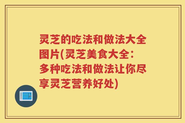 灵芝的吃法和做法大全图片(灵芝美食大全：多种吃法和做法让你尽享灵芝营养好处)