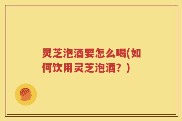 灵芝泡酒要怎么喝(如何饮用灵芝泡酒？)