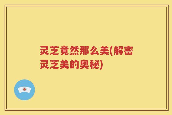 灵芝竟然那么美(解密灵芝美的奥秘)