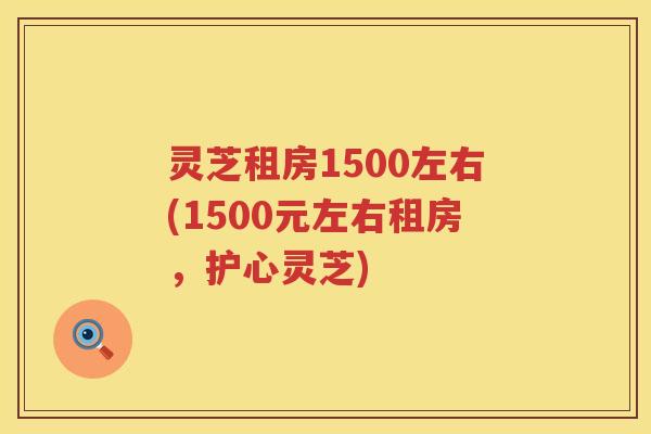 灵芝租房1500左右(1500元左右租房，护心灵芝)
