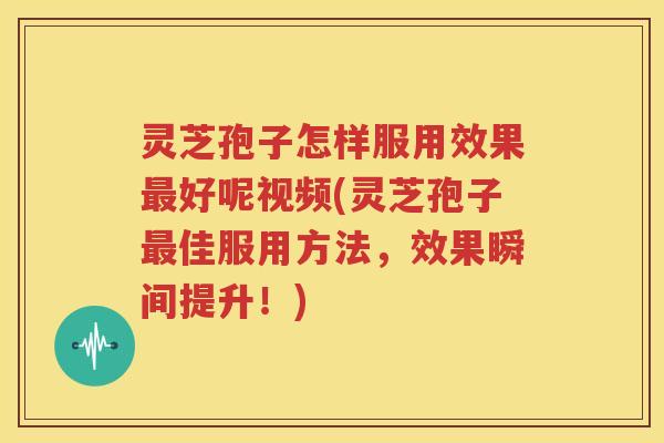 灵芝孢子怎样服用效果好呢视频(灵芝孢子佳服用方法，效果瞬间提升！)