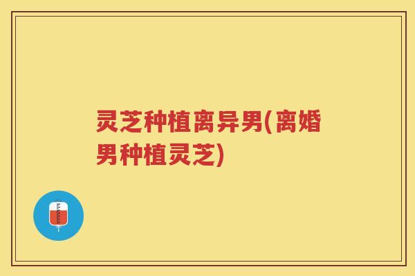 灵芝种植离异男(离婚男种植灵芝)