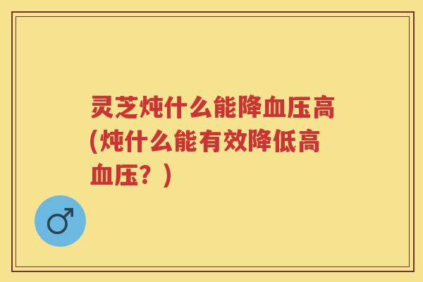 灵芝炖什么能降高(炖什么能有效降低高？)