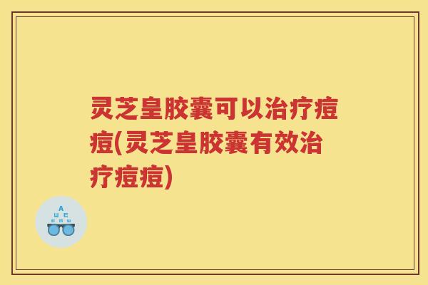 灵芝皇胶囊可以痘痘(灵芝皇胶囊有效痘痘)