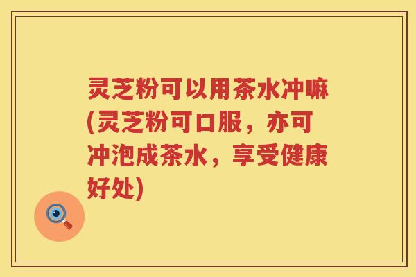 灵芝粉可以用茶水冲嘛(灵芝粉可口服，亦可冲泡成茶水，享受健康好处)