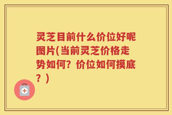灵芝目前什么价位好呢图片(当前灵芝价格走势如何？价位如何摸底？)