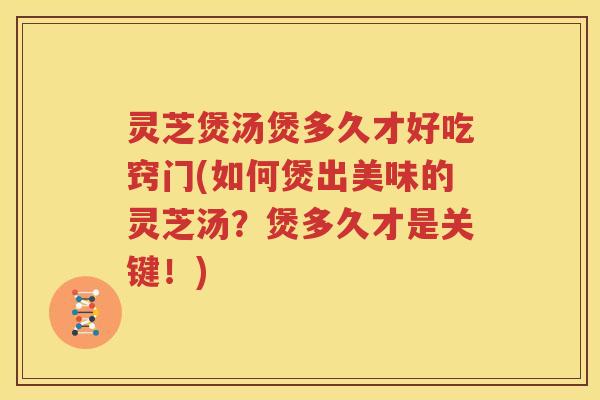 灵芝煲汤煲多久才好吃窍门(如何煲出美味的灵芝汤？煲多久才是关键！)