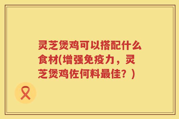 灵芝煲鸡可以搭配什么食材(增强免疫力，灵芝煲鸡佐何料佳？)